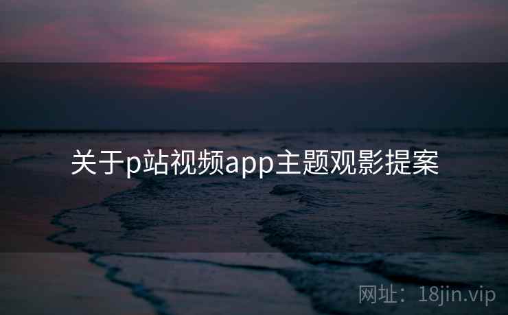 关于p站视频app主题观影提案 第2张 关于p站视频app主题观影提案 第2张